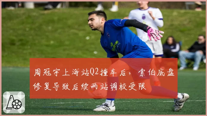 周冠宇上海站Q2撞车后，索伯底盘修复导致后续两站调校受限