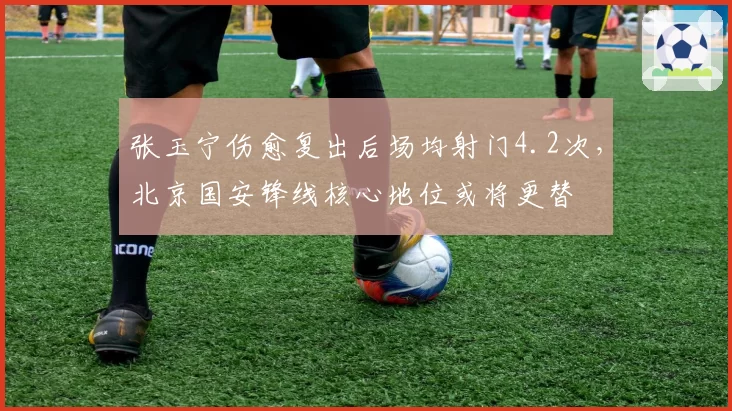 张玉宁伤愈复出后场均射门4.2次,北京国安锋线核心地位或将更替