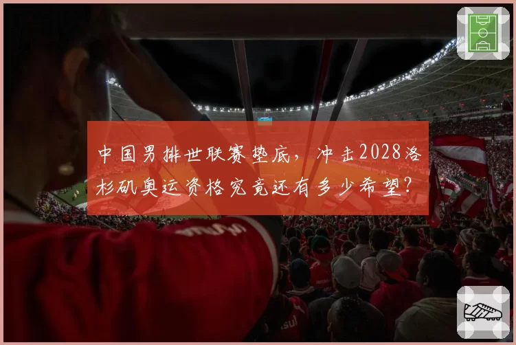 中国男排世联赛垫底，冲击2028洛杉矶奥运资格究竟还有多少希望？