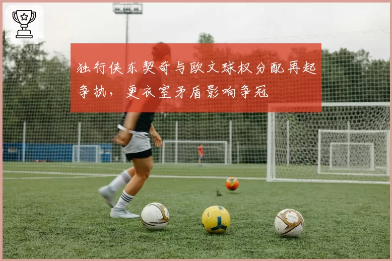 独行侠东契奇与欧文球权分配再起争执，更衣室矛盾影响争冠