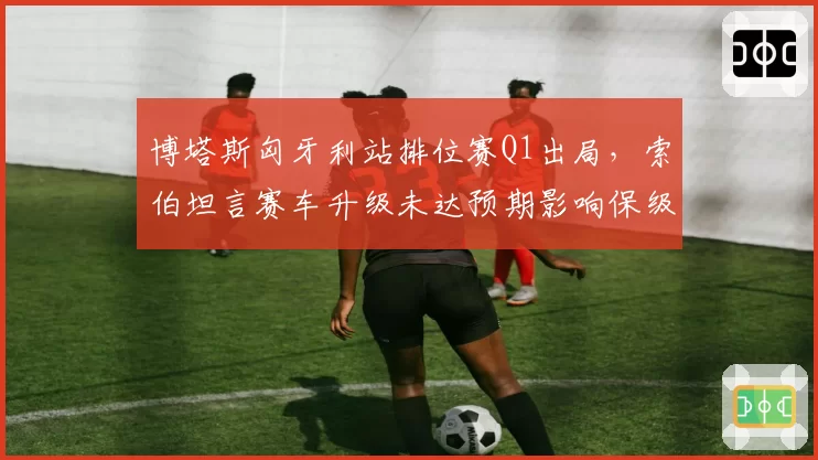 博塔斯匈牙利站排位赛Q1出局，索伯坦言赛车升级未达预期影响保级