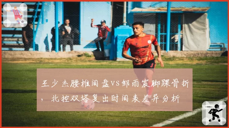 王少杰腰椎间盘vs邹雨宸脚踝骨折，北控双塔复出时间表差异分析