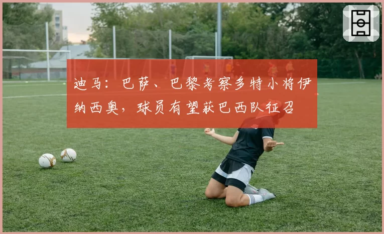 迪马：巴萨、巴黎考察多特小将伊纳西奥，球员有望获巴西队征召