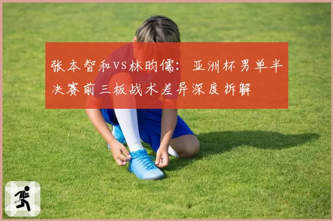 张本智和vs林昀儒：亚洲杯男单半决赛前三板战术差异深度拆解