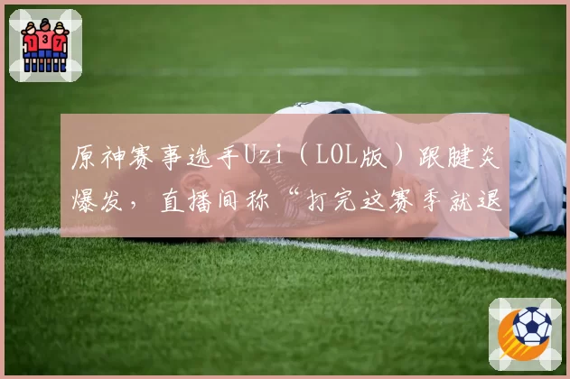 原神赛事选手Uzi（LOL版）跟腱炎爆发，直播间称“打完这赛季就退”