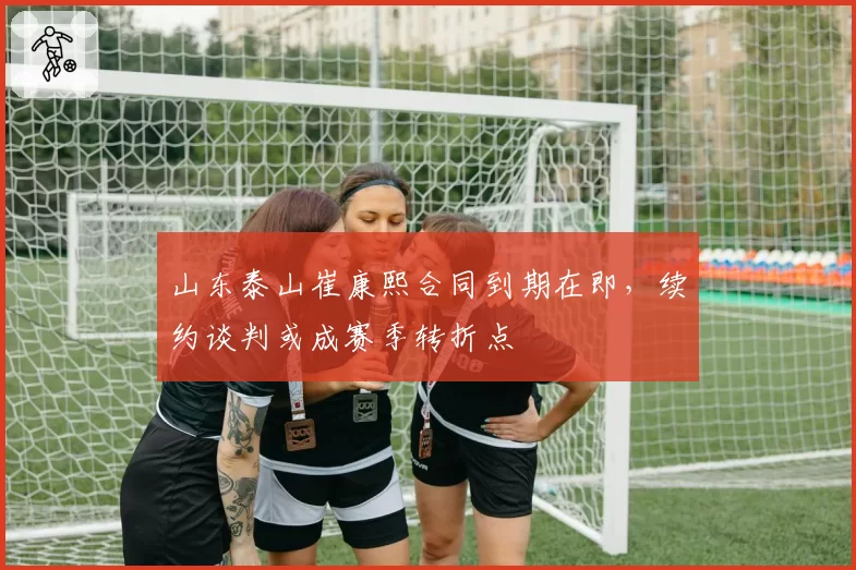 山东泰山崔康熙合同到期在即，续约谈判或成赛季转折点