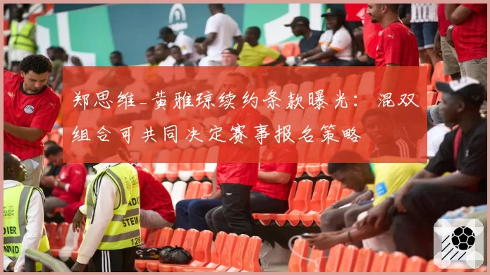 郑思维_黄雅琼续约条款曝光：混双组合可共同决定赛事报名策略