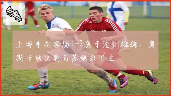 上海申花客场1-2负于沧州雄狮，奥斯卡助攻奥乌苏绝杀旧主