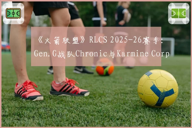 《火箭联盟》RLCS 2025-26赛季:Gen.G战队Chronic与Karmine Corp战队Vatira MVP得分贡献率盘点