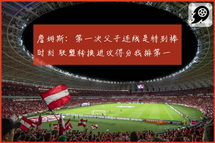 詹姆斯：第一次父子连线是特别棒时刻 联盟转换进攻得分我排第一