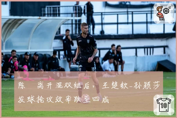 陈玘离开混双组后，王楚钦_孙颖莎发球抢攻效率跌至四成