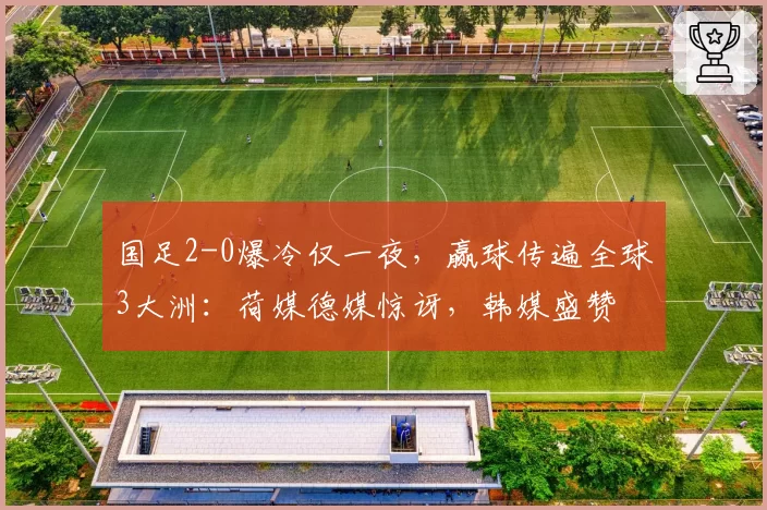 国足2-0爆冷仅一夜,赢球传遍全球3大洲:荷媒德媒惊讶,韩媒盛赞