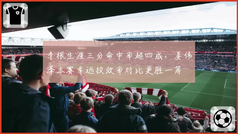 李根生涯三分命中率超四成，姜伟泽本赛季远投效率对比更胜一筹