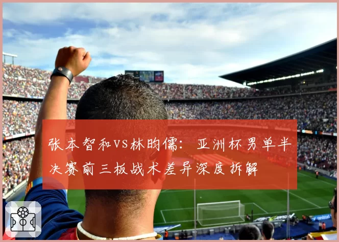 张本智和vs林昀儒:亚洲杯男单半决赛前三板战术差异深度拆解