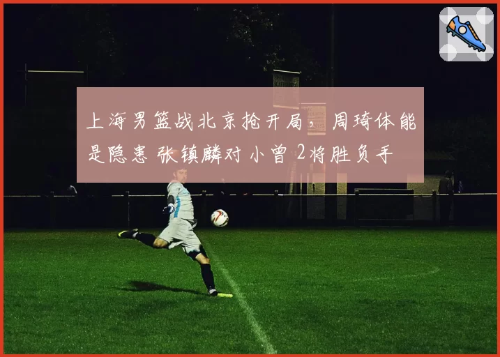 上海男篮战北京抢开局,周琦体能是隐患 张镇麟对小曾 2将胜负手