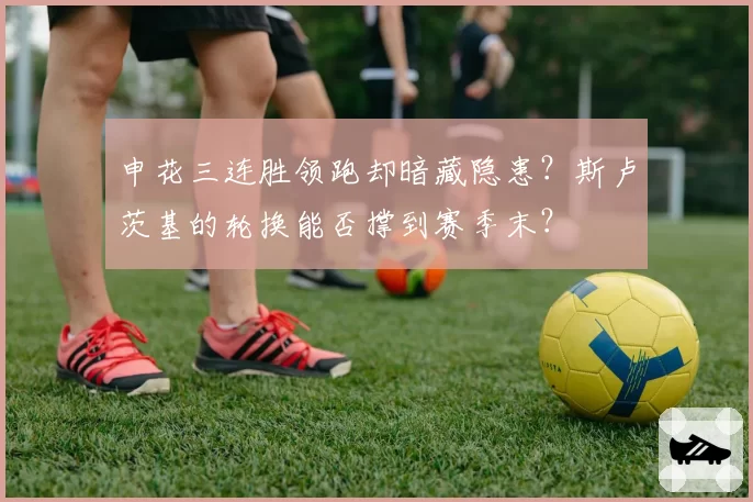 申花三连胜领跑却暗藏隐患?斯卢茨基的轮换能否撑到赛季末?