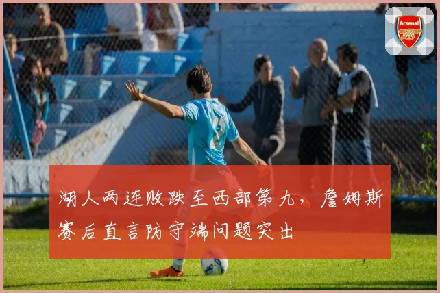 湖人两连败跌至西部第九，詹姆斯赛后直言防守端问题突出