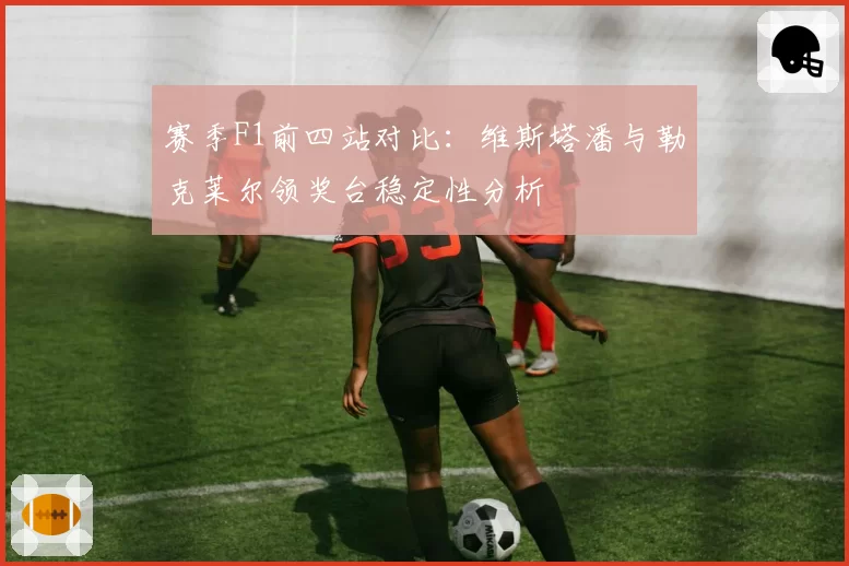赛季F1前四站对比：维斯塔潘与勒克莱尔领奖台稳定性分析