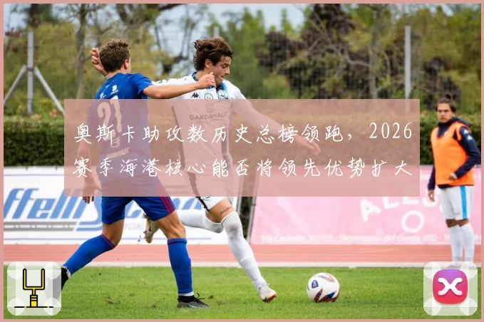 奥斯卡助攻数历史总榜领跑，2026赛季海港核心能否将领先优势扩大至100次？
