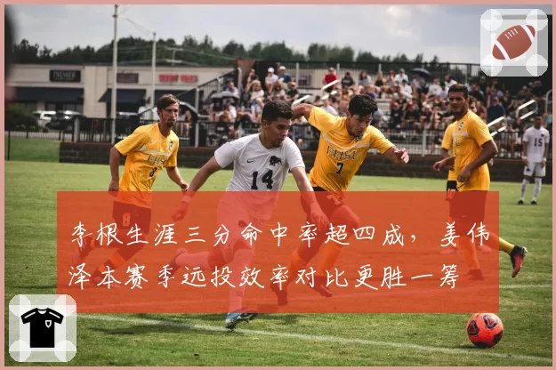 李根生涯三分命中率超四成，姜伟泽本赛季远投效率对比更胜一筹
