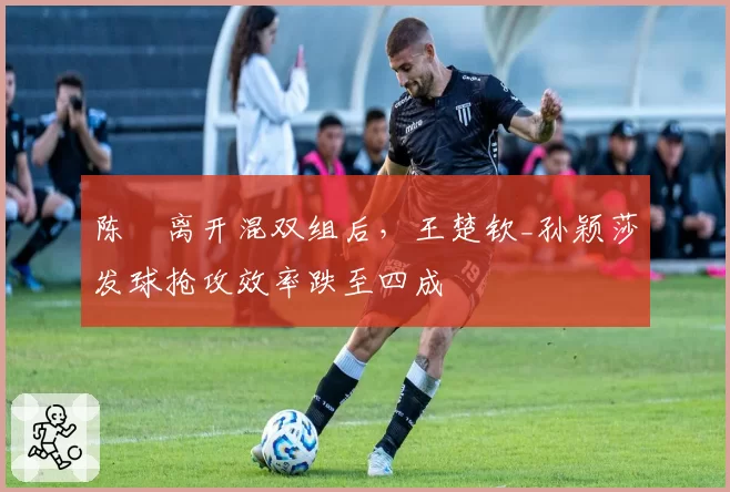 陈玘离开混双组后，王楚钦_孙颖莎发球抢攻效率跌至四成