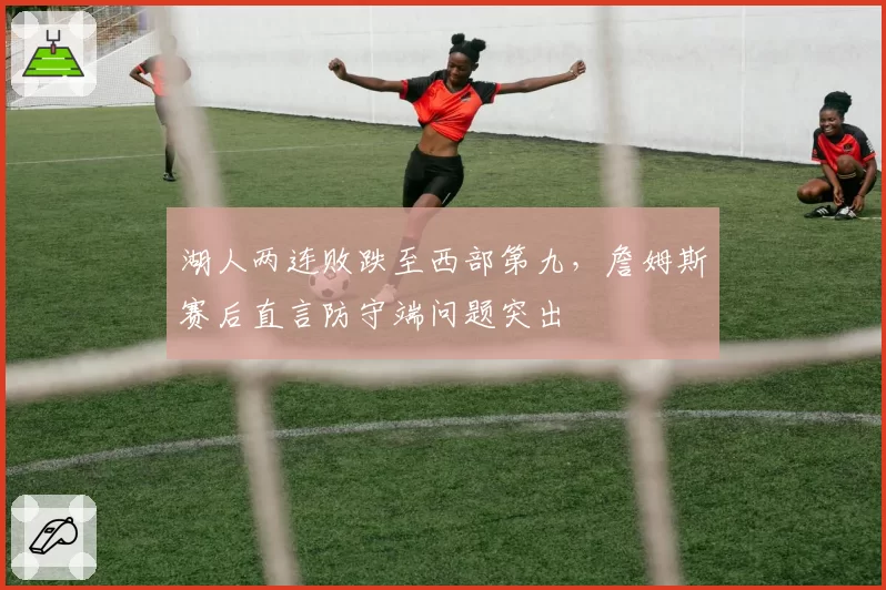 湖人两连败跌至西部第九，詹姆斯赛后直言防守端问题突出