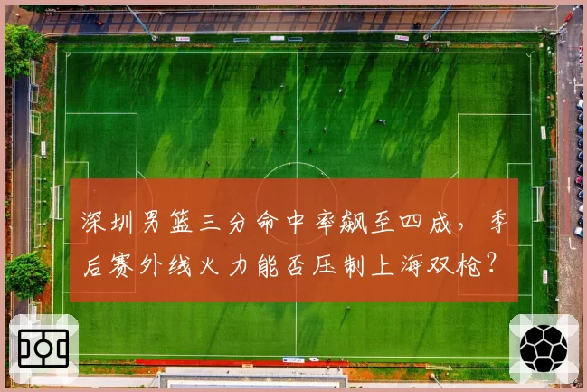 深圳男篮三分命中率飙至四成,季后赛外线火力能否压制上海双枪?