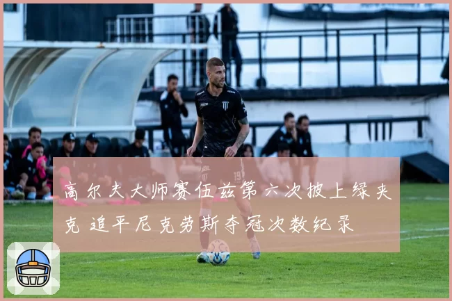 高尔夫大师赛伍兹第六次披上绿夹克 追平尼克劳斯夺冠次数纪录