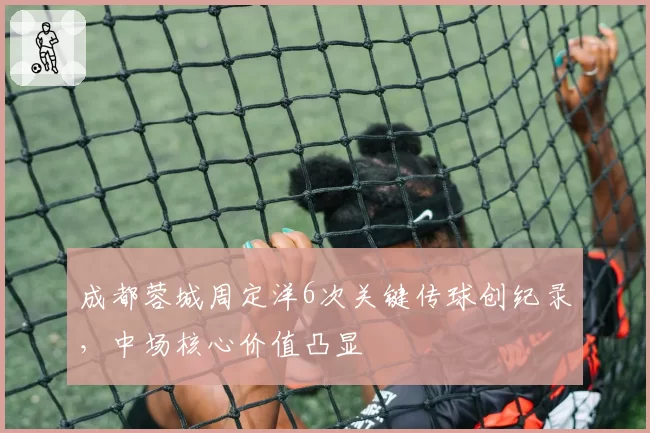 成都蓉城周定洋6次关键传球创纪录，中场核心价值凸显