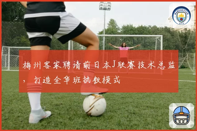 梅州客家聘请前日本J联赛技术总监,打造全华班执教模式