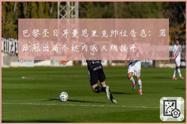 巴黎圣日耳曼恩里克帅位告急:若欧冠出局齐达内或火线接手