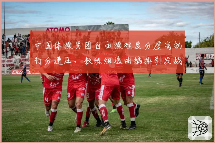 中国体操男团自由操难度分虚高执行分遭压，教练组选曲编排引发战术争议