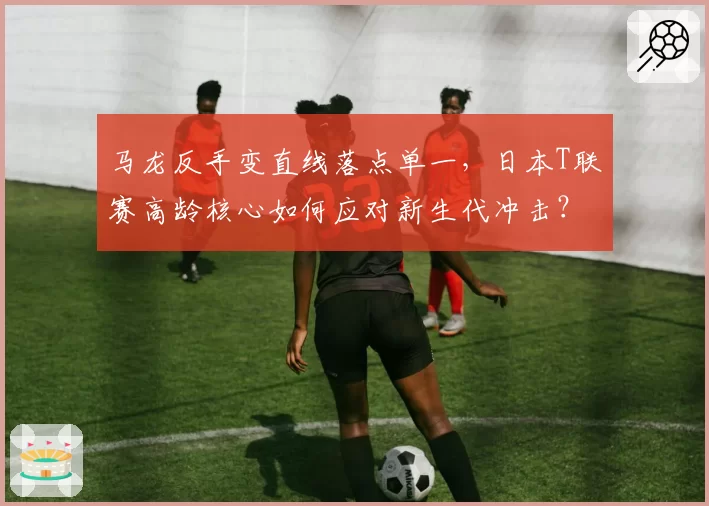 马龙反手变直线落点单一，日本T联赛高龄核心如何应对新生代冲击？