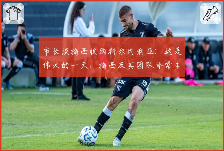 市长谈梅西收购科尔内利亚：这是伟大的一天，梅西及其团队非常专业