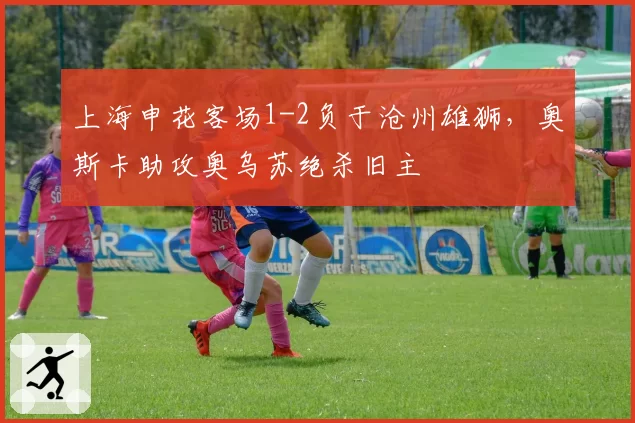 上海申花客场1-2负于沧州雄狮，奥斯卡助攻奥乌苏绝杀旧主