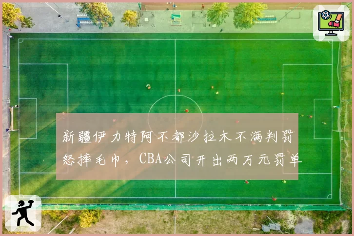 新疆伊力特阿不都沙拉木不满判罚怒摔毛巾，CBA公司开出两万元罚单