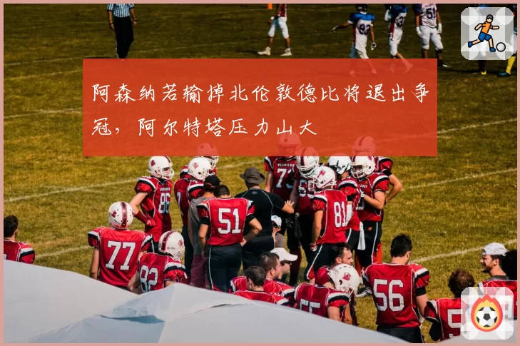 阿森纳若输掉北伦敦德比将退出争冠,阿尔特塔压力山大