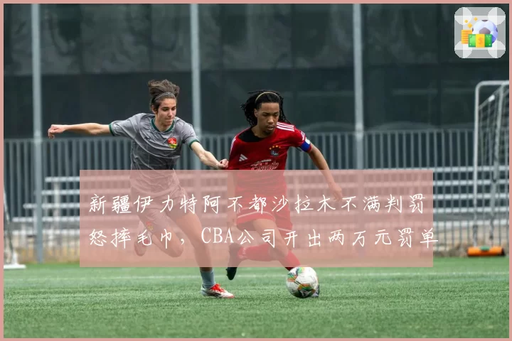新疆伊力特阿不都沙拉木不满判罚怒摔毛巾，CBA公司开出两万元罚单
