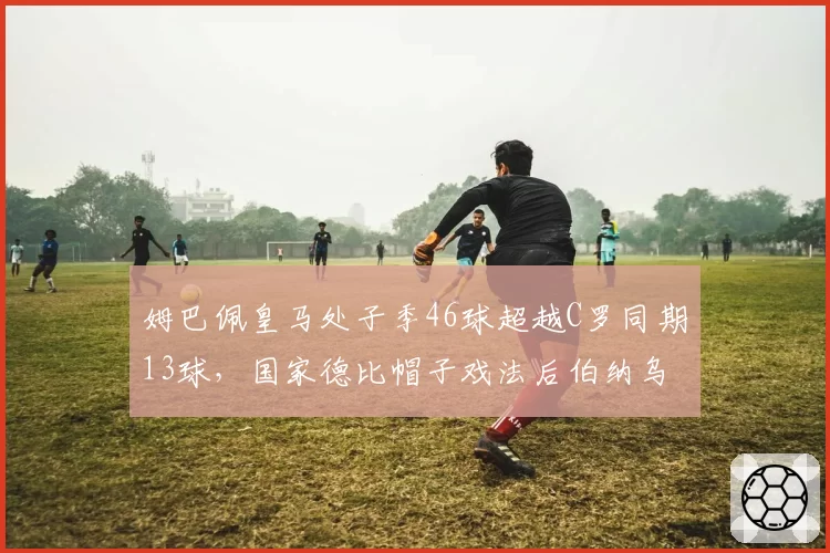 姆巴佩皇马处子季46球超越C罗同期13球，国家德比帽子戏法后伯纳乌新王加冕，银河战舰锋线效率创队史近60年新高