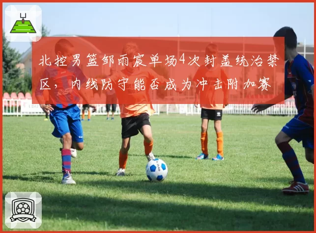 北控男篮邹雨宸单场4次封盖统治禁区，内线防守能否成为冲击附加赛利器？