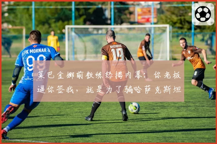 莱巴金娜前教练怒揭内幕：你老板逼你签我，就是为了骗哈萨克斯坦的钱