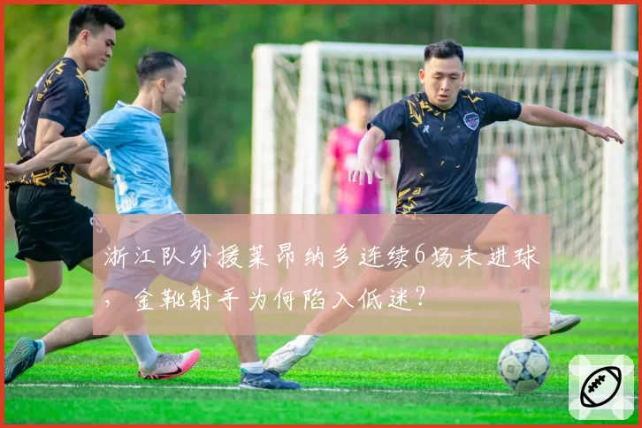 浙江队外援莱昂纳多连续6场未进球,金靴射手为何陷入低迷?
