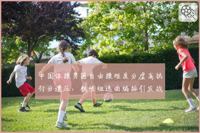中国体操男团自由操难度分虚高执行分遭压，教练组选曲编排引发战术争议