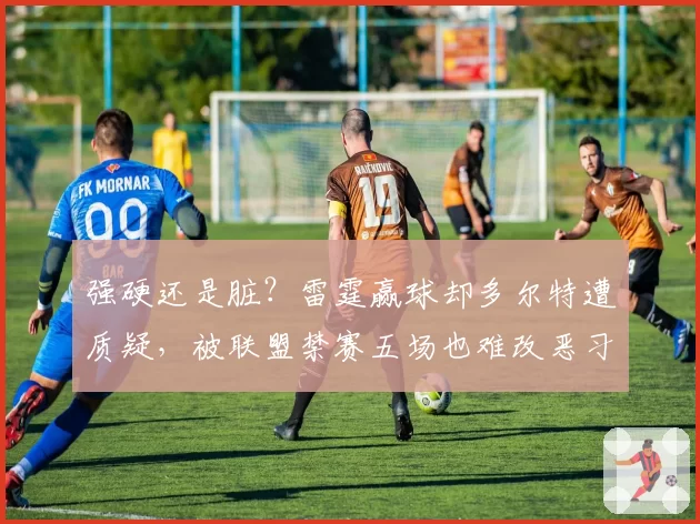 强硬还是脏?雷霆赢球却多尔特遭质疑,被联盟禁赛五场也难改恶习