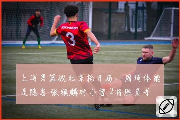 上海男篮战北京抢开局，周琦体能是隐患 张镇麟对小曾 2将胜负手