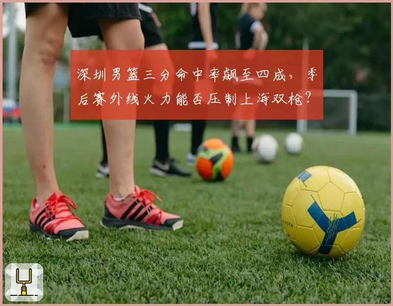 深圳男篮三分命中率飙至四成,季后赛外线火力能否压制上海双枪?