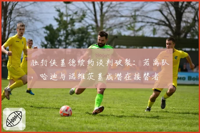 独行侠基德续约谈判破裂：若离队，哈迪与诺维茨基成潜在接替者