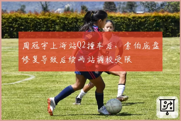 周冠宇上海站Q2撞车后，索伯底盘修复导致后续两站调校受限