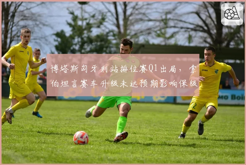 博塔斯匈牙利站排位赛Q1出局，索伯坦言赛车升级未达预期影响保级