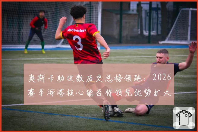 奥斯卡助攻数历史总榜领跑，2026赛季海港核心能否将领先优势扩大至100次？